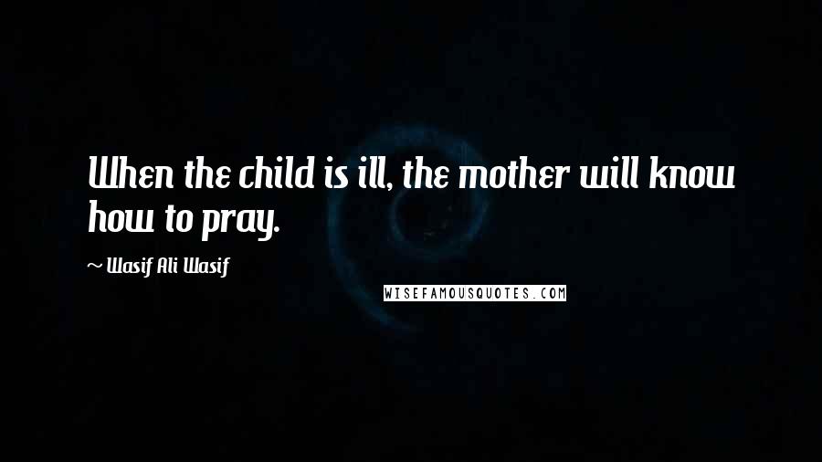 Wasif Ali Wasif Quotes: When the child is ill, the mother will know how to pray.