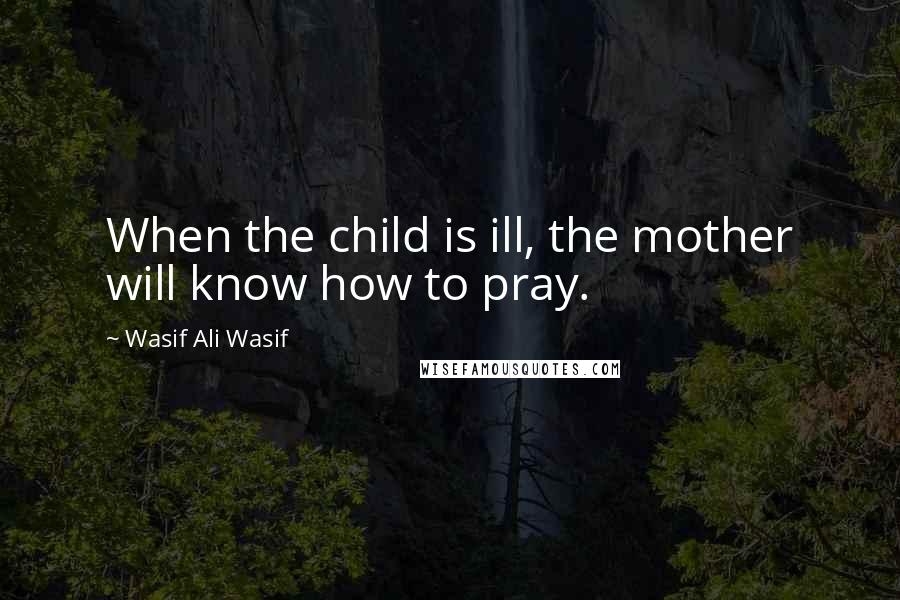 Wasif Ali Wasif Quotes: When the child is ill, the mother will know how to pray.