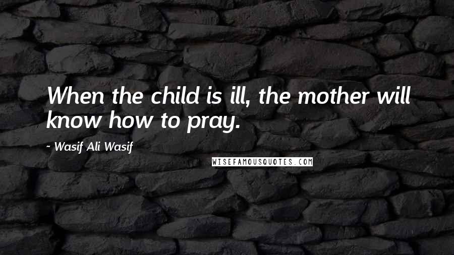 Wasif Ali Wasif Quotes: When the child is ill, the mother will know how to pray.