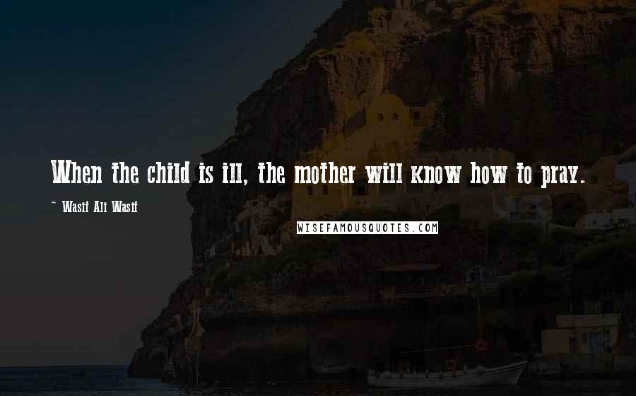 Wasif Ali Wasif Quotes: When the child is ill, the mother will know how to pray.