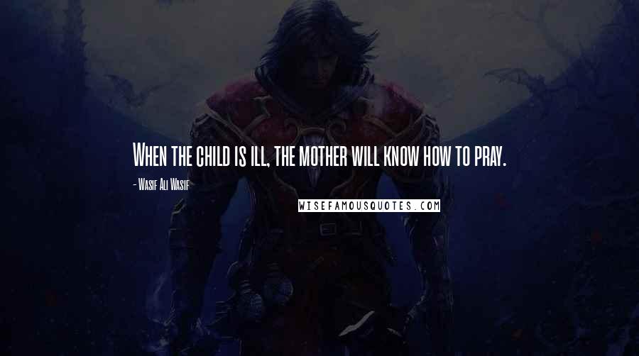 Wasif Ali Wasif Quotes: When the child is ill, the mother will know how to pray.