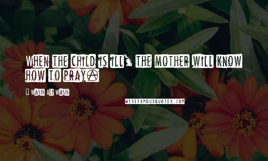 Wasif Ali Wasif Quotes: When the child is ill, the mother will know how to pray.