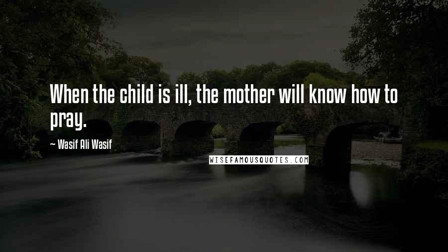 Wasif Ali Wasif Quotes: When the child is ill, the mother will know how to pray.