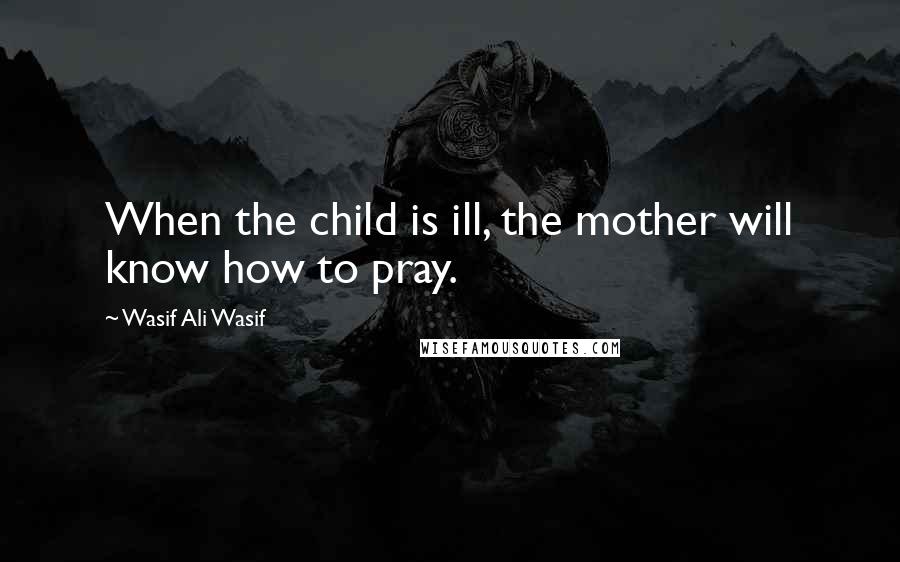 Wasif Ali Wasif Quotes: When the child is ill, the mother will know how to pray.