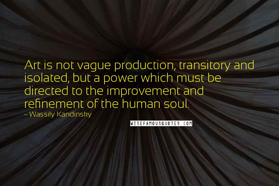 Wassily Kandinsky Quotes: Art is not vague production, transitory and isolated, but a power which must be directed to the improvement and refinement of the human soul.