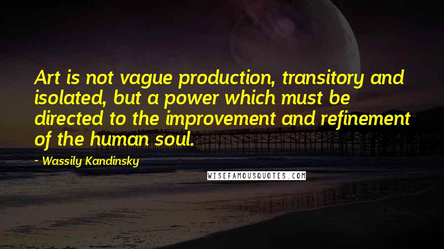 Wassily Kandinsky Quotes: Art is not vague production, transitory and isolated, but a power which must be directed to the improvement and refinement of the human soul.