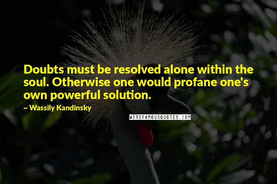 Wassily Kandinsky Quotes: Doubts must be resolved alone within the soul. Otherwise one would profane one's own powerful solution.