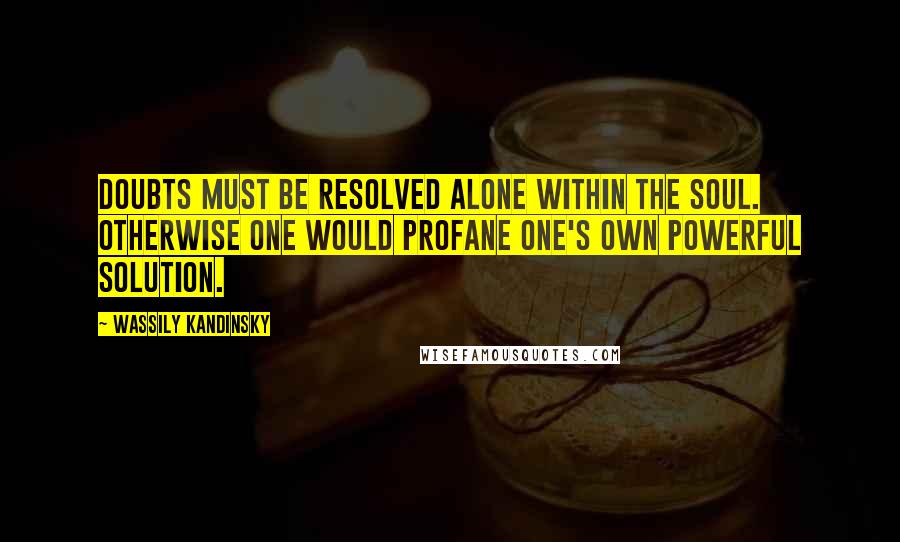 Wassily Kandinsky Quotes: Doubts must be resolved alone within the soul. Otherwise one would profane one's own powerful solution.