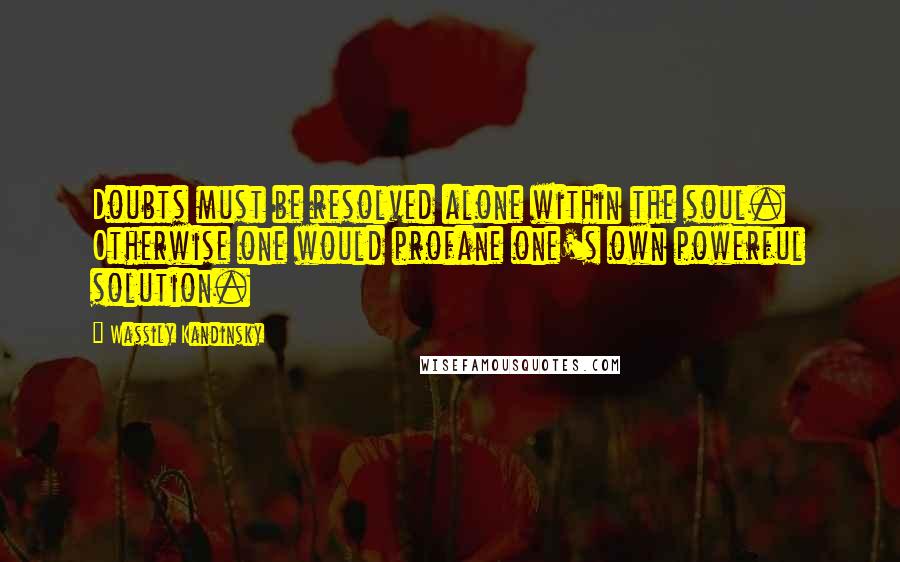 Wassily Kandinsky Quotes: Doubts must be resolved alone within the soul. Otherwise one would profane one's own powerful solution.