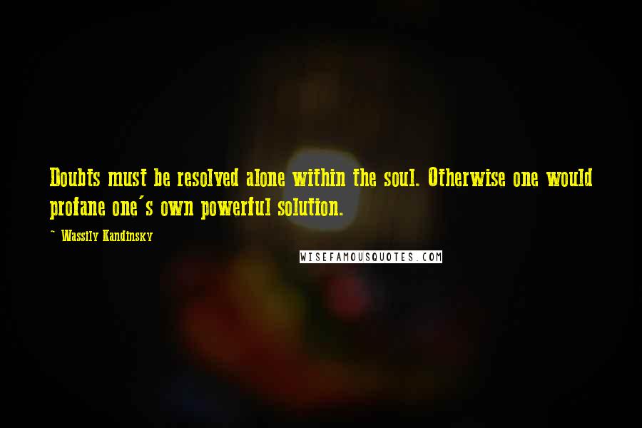 Wassily Kandinsky Quotes: Doubts must be resolved alone within the soul. Otherwise one would profane one's own powerful solution.