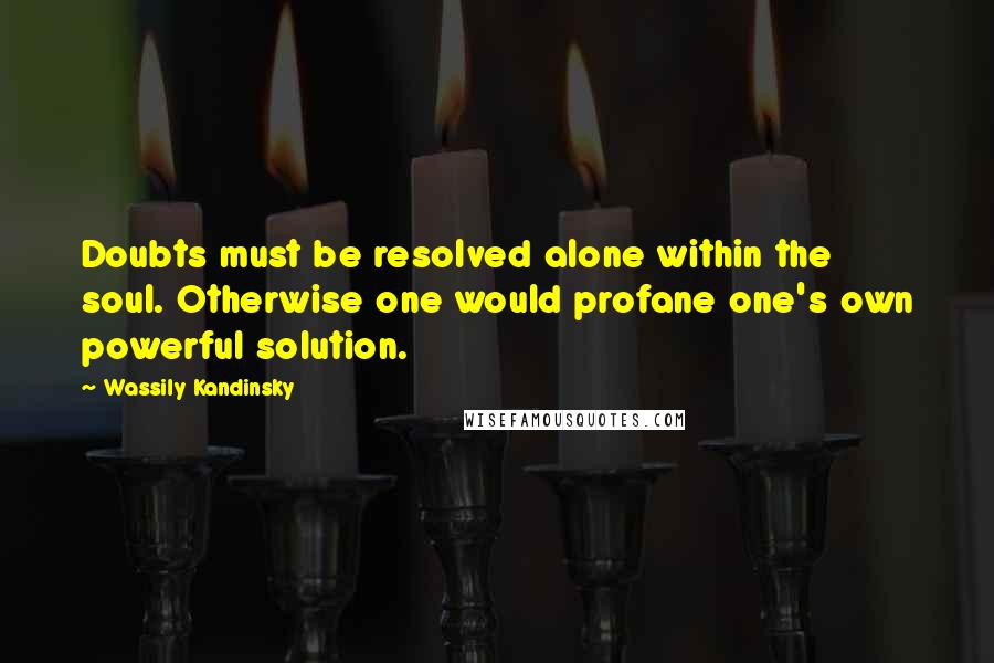 Wassily Kandinsky Quotes: Doubts must be resolved alone within the soul. Otherwise one would profane one's own powerful solution.