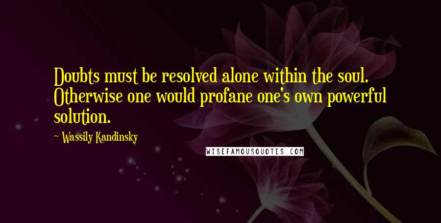 Wassily Kandinsky Quotes: Doubts must be resolved alone within the soul. Otherwise one would profane one's own powerful solution.