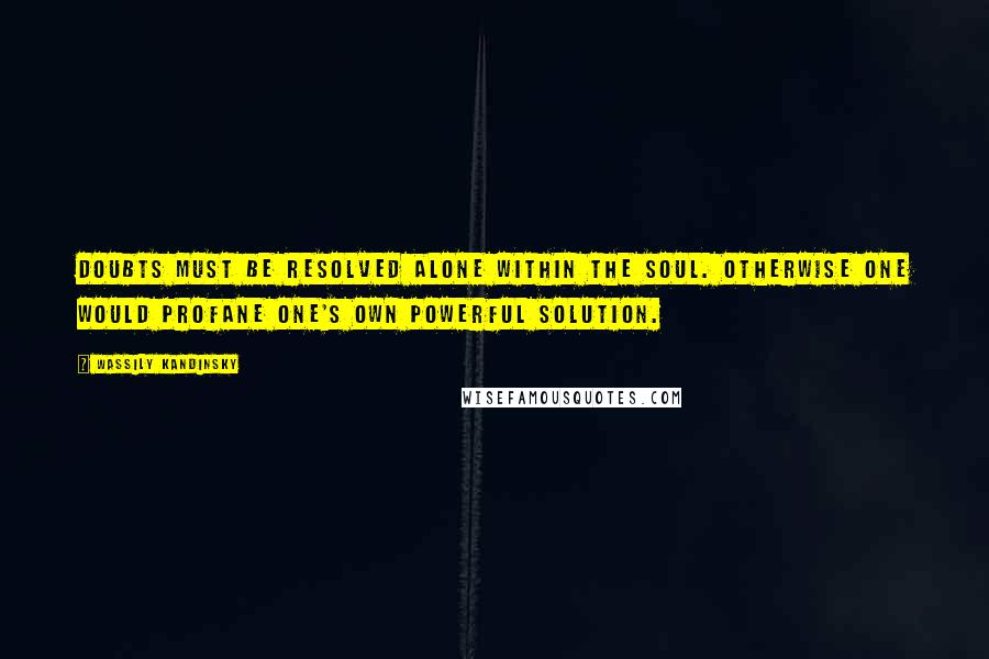 Wassily Kandinsky Quotes: Doubts must be resolved alone within the soul. Otherwise one would profane one's own powerful solution.