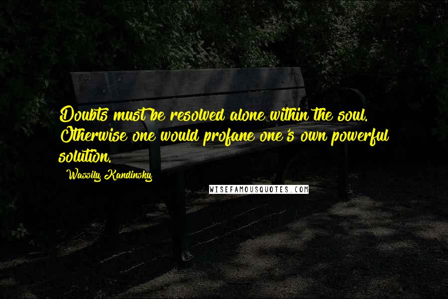 Wassily Kandinsky Quotes: Doubts must be resolved alone within the soul. Otherwise one would profane one's own powerful solution.