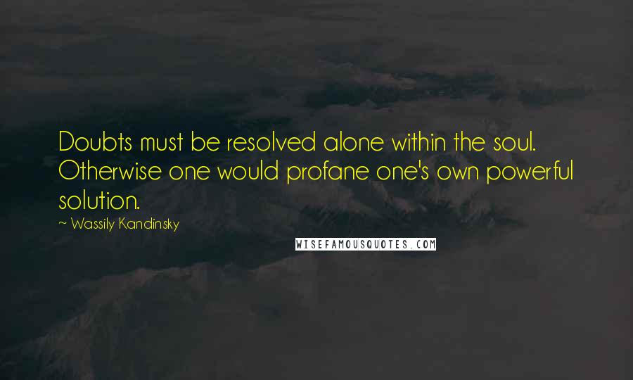 Wassily Kandinsky Quotes: Doubts must be resolved alone within the soul. Otherwise one would profane one's own powerful solution.