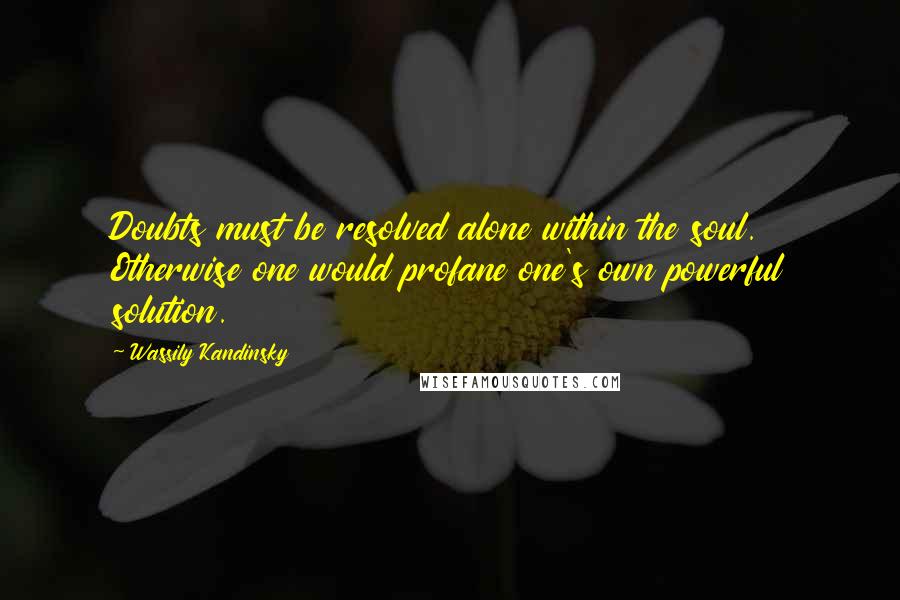 Wassily Kandinsky Quotes: Doubts must be resolved alone within the soul. Otherwise one would profane one's own powerful solution.