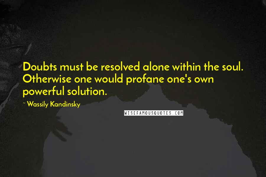 Wassily Kandinsky Quotes: Doubts must be resolved alone within the soul. Otherwise one would profane one's own powerful solution.