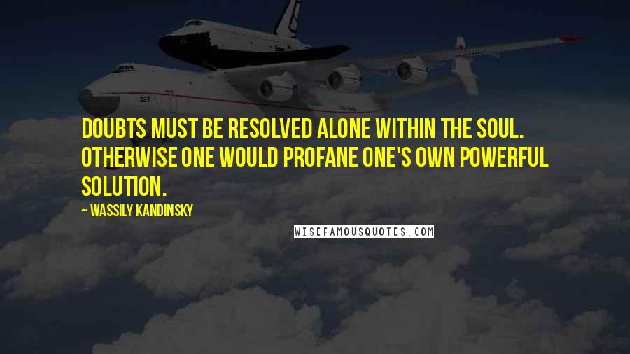 Wassily Kandinsky Quotes: Doubts must be resolved alone within the soul. Otherwise one would profane one's own powerful solution.