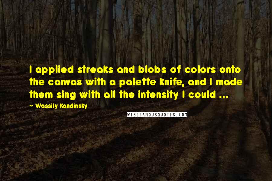 Wassily Kandinsky Quotes: I applied streaks and blobs of colors onto the canvas with a palette knife, and I made them sing with all the intensity I could ...