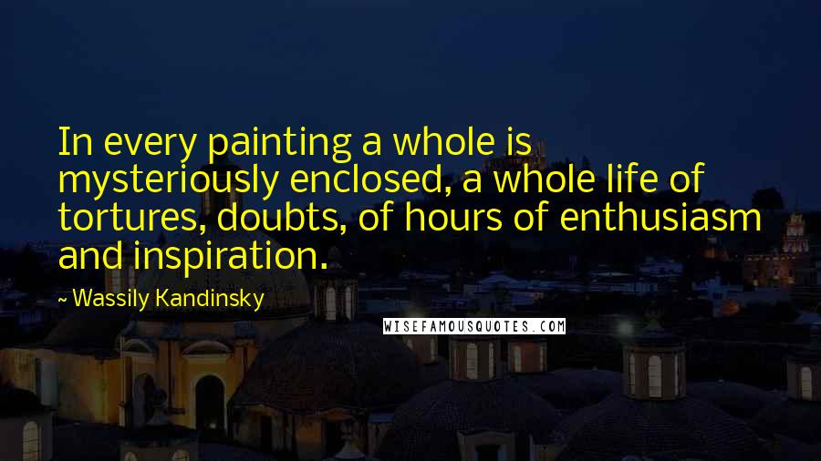 Wassily Kandinsky Quotes: In every painting a whole is mysteriously enclosed, a whole life of tortures, doubts, of hours of enthusiasm and inspiration.