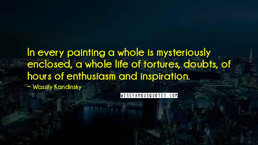 Wassily Kandinsky Quotes: In every painting a whole is mysteriously enclosed, a whole life of tortures, doubts, of hours of enthusiasm and inspiration.