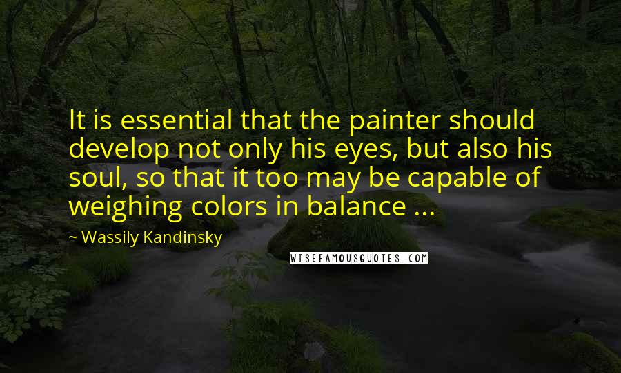 Wassily Kandinsky Quotes: It is essential that the painter should develop not only his eyes, but also his soul, so that it too may be capable of weighing colors in balance ...