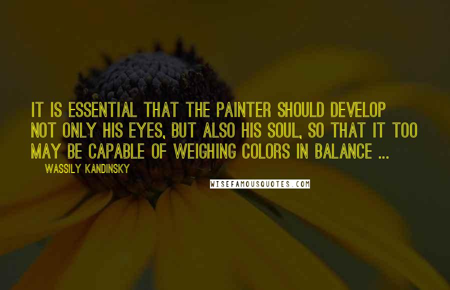 Wassily Kandinsky Quotes: It is essential that the painter should develop not only his eyes, but also his soul, so that it too may be capable of weighing colors in balance ...