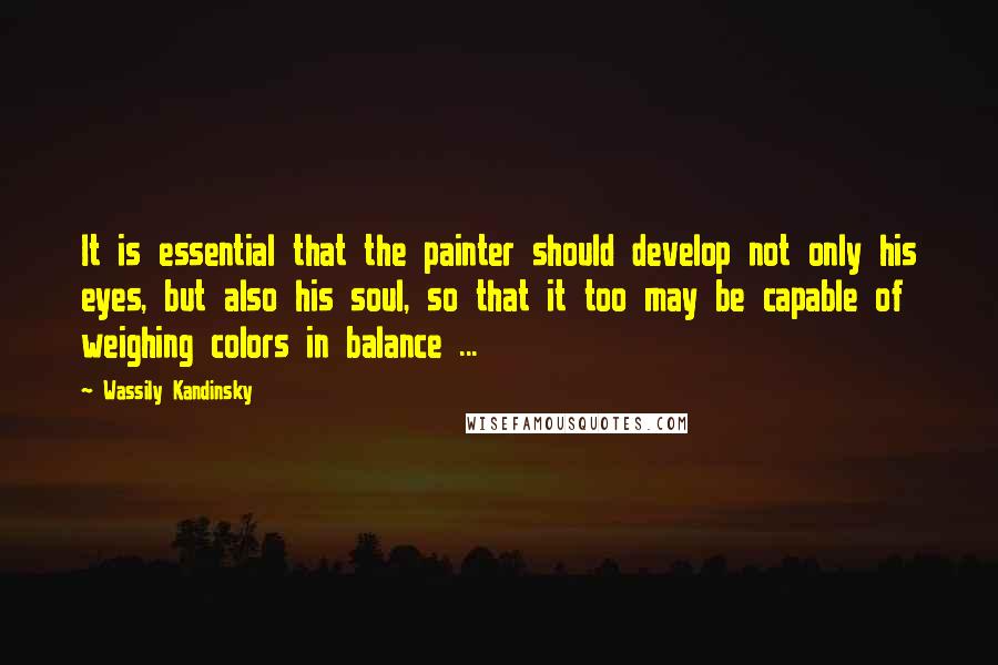 Wassily Kandinsky Quotes: It is essential that the painter should develop not only his eyes, but also his soul, so that it too may be capable of weighing colors in balance ...