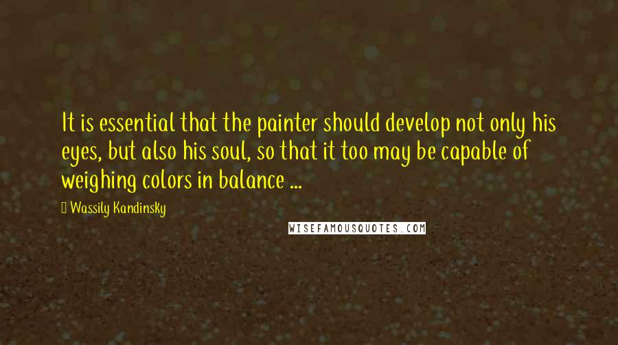 Wassily Kandinsky Quotes: It is essential that the painter should develop not only his eyes, but also his soul, so that it too may be capable of weighing colors in balance ...