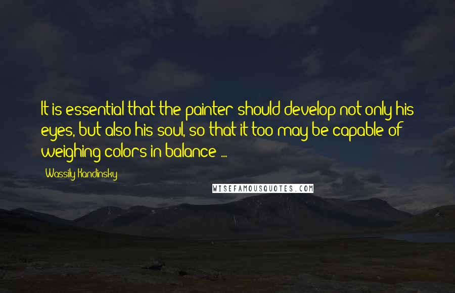 Wassily Kandinsky Quotes: It is essential that the painter should develop not only his eyes, but also his soul, so that it too may be capable of weighing colors in balance ...