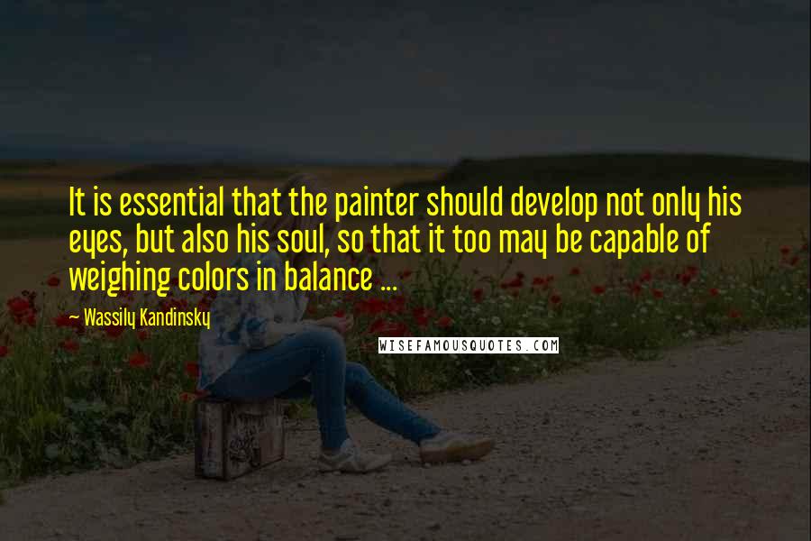 Wassily Kandinsky Quotes: It is essential that the painter should develop not only his eyes, but also his soul, so that it too may be capable of weighing colors in balance ...