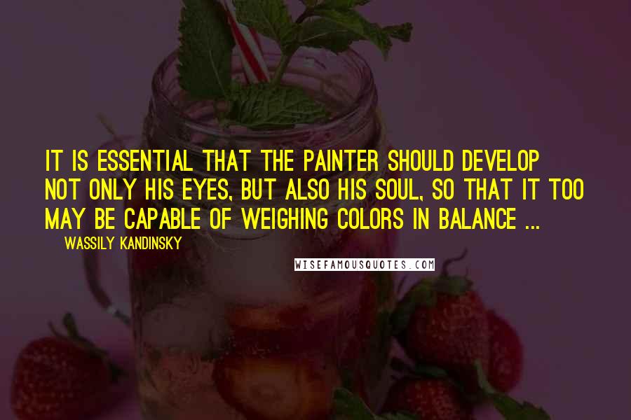 Wassily Kandinsky Quotes: It is essential that the painter should develop not only his eyes, but also his soul, so that it too may be capable of weighing colors in balance ...