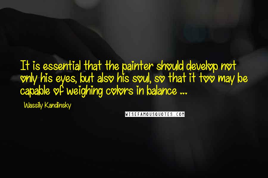 Wassily Kandinsky Quotes: It is essential that the painter should develop not only his eyes, but also his soul, so that it too may be capable of weighing colors in balance ...