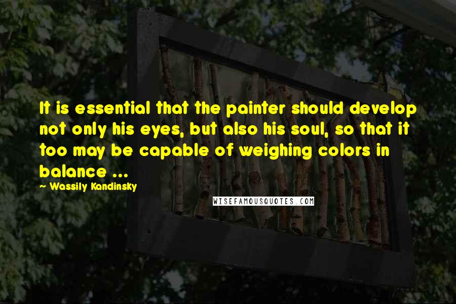 Wassily Kandinsky Quotes: It is essential that the painter should develop not only his eyes, but also his soul, so that it too may be capable of weighing colors in balance ...