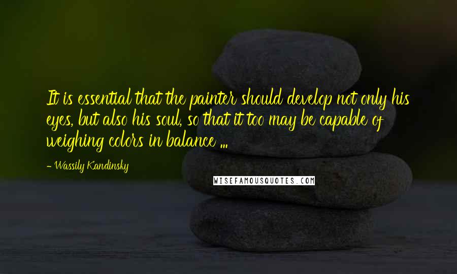 Wassily Kandinsky Quotes: It is essential that the painter should develop not only his eyes, but also his soul, so that it too may be capable of weighing colors in balance ...