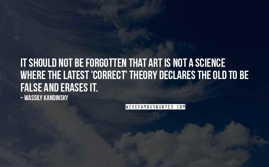 Wassily Kandinsky Quotes: It should not be forgotten that art is not a science where the latest 'correct' theory declares the old to be false and erases it.