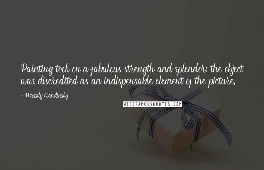 Wassily Kandinsky Quotes: Painting took on a fabulous strength and splendor; the object was discredited as an indispensable element of the picture.