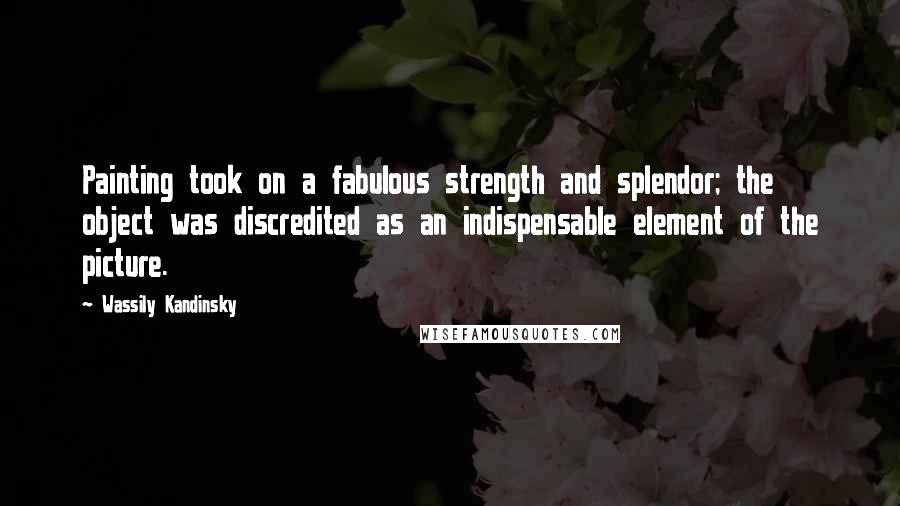 Wassily Kandinsky Quotes: Painting took on a fabulous strength and splendor; the object was discredited as an indispensable element of the picture.
