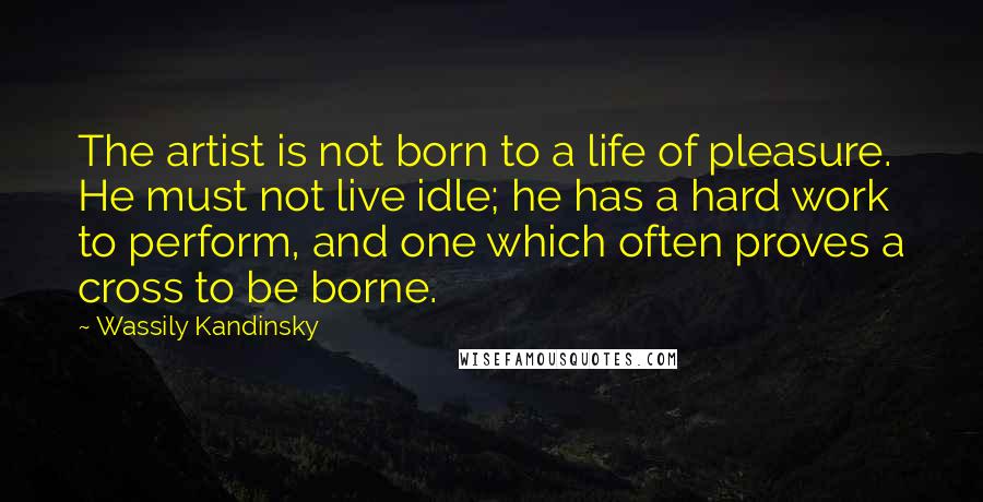 Wassily Kandinsky Quotes: The artist is not born to a life of pleasure. He must not live idle; he has a hard work to perform, and one which often proves a cross to be borne.