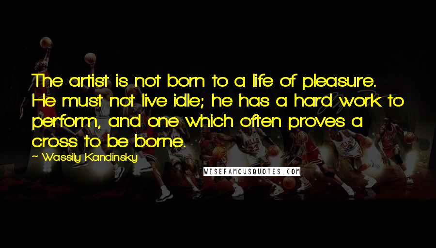 Wassily Kandinsky Quotes: The artist is not born to a life of pleasure. He must not live idle; he has a hard work to perform, and one which often proves a cross to be borne.