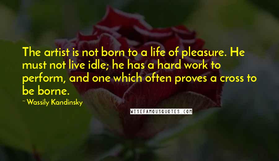 Wassily Kandinsky Quotes: The artist is not born to a life of pleasure. He must not live idle; he has a hard work to perform, and one which often proves a cross to be borne.