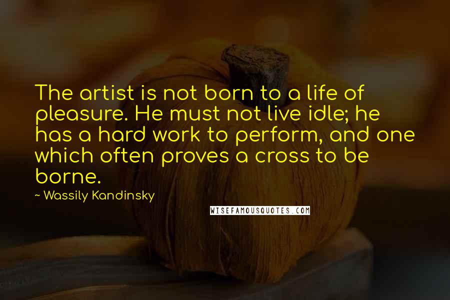 Wassily Kandinsky Quotes: The artist is not born to a life of pleasure. He must not live idle; he has a hard work to perform, and one which often proves a cross to be borne.