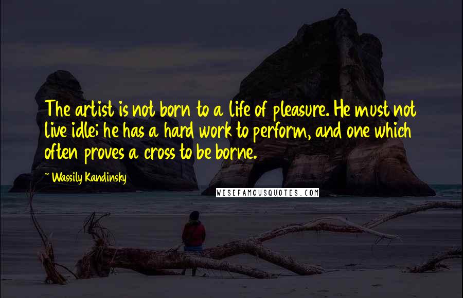 Wassily Kandinsky Quotes: The artist is not born to a life of pleasure. He must not live idle; he has a hard work to perform, and one which often proves a cross to be borne.