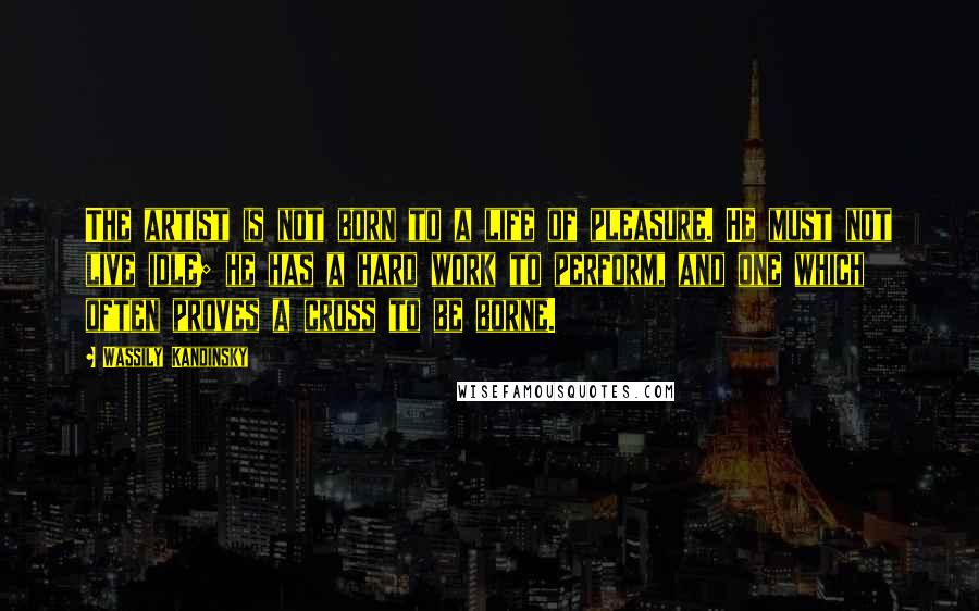 Wassily Kandinsky Quotes: The artist is not born to a life of pleasure. He must not live idle; he has a hard work to perform, and one which often proves a cross to be borne.