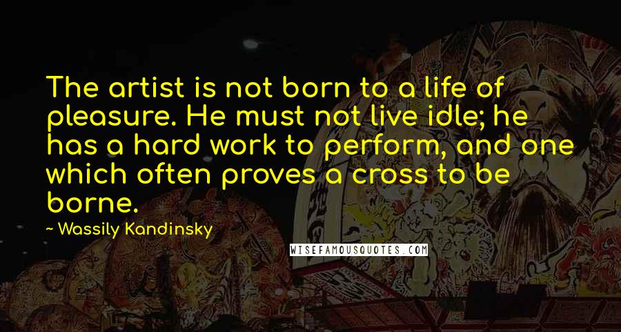 Wassily Kandinsky Quotes: The artist is not born to a life of pleasure. He must not live idle; he has a hard work to perform, and one which often proves a cross to be borne.