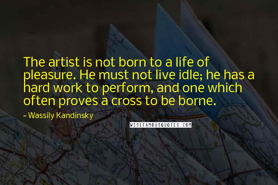 Wassily Kandinsky Quotes: The artist is not born to a life of pleasure. He must not live idle; he has a hard work to perform, and one which often proves a cross to be borne.