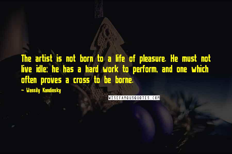 Wassily Kandinsky Quotes: The artist is not born to a life of pleasure. He must not live idle; he has a hard work to perform, and one which often proves a cross to be borne.