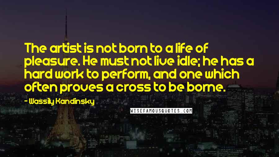 Wassily Kandinsky Quotes: The artist is not born to a life of pleasure. He must not live idle; he has a hard work to perform, and one which often proves a cross to be borne.