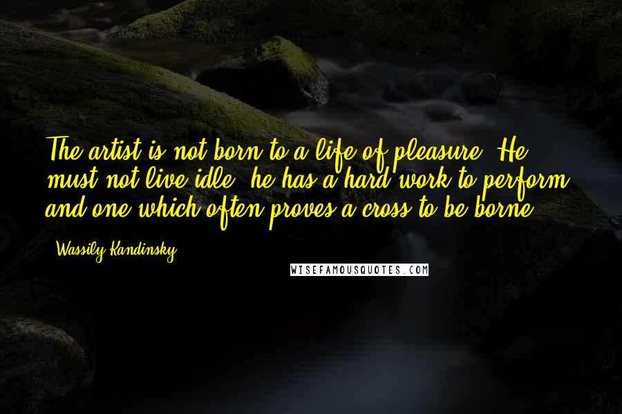 Wassily Kandinsky Quotes: The artist is not born to a life of pleasure. He must not live idle; he has a hard work to perform, and one which often proves a cross to be borne.