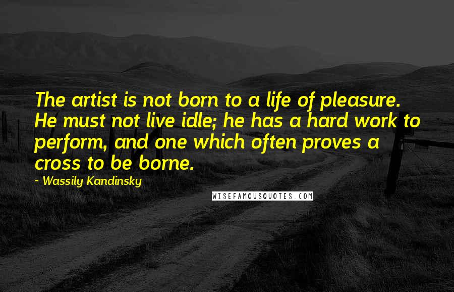 Wassily Kandinsky Quotes: The artist is not born to a life of pleasure. He must not live idle; he has a hard work to perform, and one which often proves a cross to be borne.